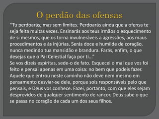 “Tu perdoarás, mas sem limites. Perdoarás ainda que a ofensa te
seja feita muitas vezes. Ensinarás aos teus irmãos o esquecimento
de si mesmos, que os torna invulneráveis a agressões, aos maus
procedimentos e às injúrias. Serás doce e humilde de coração,
nunca medindo tua mansidão e brandura. Farás, enfim, o que
desejas que o Pai Celestial faça por ti...”
Se vos dizeis espíritas, sede-o de fato. Esquecei o mal que vos foi
feito e pensai apenas em uma coisa: no bem que podeis fazer.
Aquele que entrou neste caminho não deve nem mesmo em
pensamento desviar-se dele, porque sois responsáveis pelo que
pensais, e Deus vos conhece. Fazei, portanto, com que eles sejam
desprovidos de qualquer sentimento de rancor. Deus sabe o que
se passa no coração de cada um dos seus filhos.
 