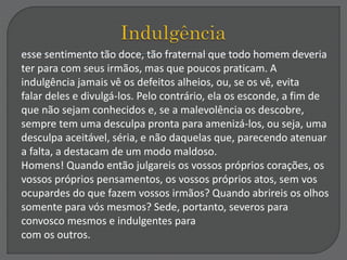 esse sentimento tão doce, tão fraternal que todo homem deveria
ter para com seus irmãos, mas que poucos praticam. A
indulgência jamais vê os defeitos alheios, ou, se os vê, evita
falar deles e divulgá-los. Pelo contrário, ela os esconde, a fim de
que não sejam conhecidos e, se a malevolência os descobre,
sempre tem uma desculpa pronta para amenizá-los, ou seja, uma
desculpa aceitável, séria, e não daquelas que, parecendo atenuar
a falta, a destacam de um modo maldoso.
Homens! Quando então julgareis os vossos próprios corações, os
vossos próprios pensamentos, os vossos próprios atos, sem vos
ocupardes do que fazem vossos irmãos? Quando abrireis os olhos
somente para vós mesmos? Sede, portanto, severos para
convosco mesmos e indulgentes para
com os outros.
 