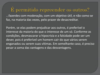 ...fazerdes com moderação, com um objetivo útil, e não como se
faz, na maioria das vezes, pelo prazer de desacreditar.
Porém, se elas podem prejudicar aos outros, é preferível o
interesse da maioria do que o interesse de um só. Conforme as
condições, desmascarar a hipocrisia e a falsidade pode ser um
dever, pois é preferível um homem cair do que vários serem
enganados ou serem suas vítimas. Em semelhante caso, é preciso
pesar a soma das vantagens e das desvantagens.
 