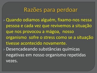 Quando odiamos alguém, fixamo-nos nessa
pessoa e cada vez que revivemos a situação
que nos provocou a mágoa, nosso
organismo sofre o stress como se a situação
tivesse acontecido novamente.
Desencadeando substâncias químicas
negativas em nosso organismo repetidas
vezes.
 