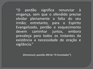 “O perdão significa renunciar à
vingança, sem que o ofendido precise
olvidar plenamente a falta do seu
irmão; entretanto, para o Espírito
Evangelizado, perdão e esquecimento
devem caminhar juntos, embora
prevaleça para todos os instantes da
existência a necessidade de oração e
vigilância.”
(Emmanuel, questão 340 de “O Consolador”)
 