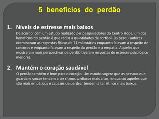 5 benefícios do perdão
1. Níveis de estresse mais baixos
De acordo com um estudo realizado por pesquisadores do Centro Hope, um dos
benefícios do perdão é que reduz a quantidades de cortisol. Os pesquisadores
examinaram as respostas físicas de 71 voluntários enquanto falavam a respeito de
rancores e enquanto falavam a respeito do perdão e a empatia. Aqueles que
mostraram mais perspectivas de perdão tiveram respostas de estresse psicológico
menores.
2. Mantém o coração saudável
O perdão também é bom para o coração. Um estudo sugere que as pessoas que
guardam rancor tendem a ter ritmos cardíacos mais altos, enquanto aqueles que
são mais empáticos e capazes de perdoar tendem a ter ritmos mais baixos.
 