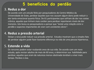 5 benefícios do perdão
3. Reduz a dor
De acordo com um estudo feito por pesquisadores do Centro Médico da
Universidade de Duke, perdoar àqueles que nos causam algum dano pode reduzir a
dor tanto emocional quanto física. De 61 participantes que sofriam de dor nas costas
crônica, aqueles que tinham mais caráter para perdoar reportaram níveis de dor
menores. Isto levou os pesquisadores a pensar que "existe uma relação entre o
perdão e aspectos importantes de viver com constantes dores".
4. Reduz a pressão arterial
Deixar a raiva pode reduzir sua pressão arterial. Estudos mostram que o simples fato
de perdoar alguém pode fazer bastante diferença na vida de uma pessoa hipertensa.
5. Estende a vida
Os rancores podem estar roubando anos de sua vida. De acordo com um novo
estudo, após revisar adultos de mais de 60 anos, e determinar sua habilidade para
perdoar, aqueles que eram de natureza menos obstinada tendiam a viver mais
tempo. Perdoe e viva.
 