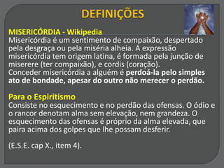 MISERICÓRDIA - Wikipedia
Misericórdia é um sentimento de compaixão, despertado
pela desgraça ou pela miséria alheia. A expressão
misericórdia tem origem latina, é formada pela junção de
miserere (ter compaixão), e cordis (coração).
Conceder misericórdia a alguém é perdoá-la pelo simples
ato de bondade, apesar do outro não merecer o perdão.
Para o Espiritismo
Consiste no esquecimento e no perdão das ofensas. O ódio e
o rancor denotam alma sem elevação, nem grandeza. O
esquecimento das ofensas é próprio da alma elevada, que
paira acima dos golpes que lhe possam desferir.
(E.S.E. cap X., item 4).
 
