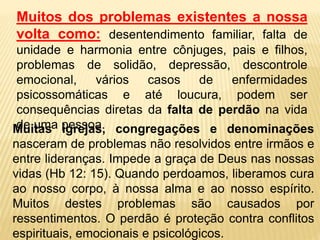 Muitos dos problemas existentes a nossa
volta como: desentendimento familiar, falta de
unidade e harmonia entre cônjuges, pais e filhos,
problemas de solidão, depressão, descontrole
emocional, vários casos de enfermidades
psicossomáticas e até loucura, podem ser
consequências diretas da falta de perdão na vida
de uma pessoa.
Muitas igrejas, congregações e denominações
nasceram de problemas não resolvidos entre irmãos e
entre lideranças. Impede a graça de Deus nas nossas
vidas (Hb 12: 15). Quando perdoamos, liberamos cura
ao nosso corpo, à nossa alma e ao nosso espírito.
Muitos destes problemas são causados por
ressentimentos. O perdão é proteção contra conflitos
espirituais, emocionais e psicológicos.
 
