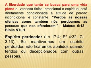 A liberdade que tanto se busca para uma vida
plena e vitoriosa física, emocional e espiritual está
diretamente condicionada a atitude de perdão
incondicional e constante. “Perdoa as nossas
ofensas como também nós perdoamos as
pessoas que nos ofenderam." - Mateus 6:12 -
Bíblia NTLH
Espírito perdoador (Lc 17:4; Ef 4:32; Cl
3:13). Se mantivermos um espírito
perdoador, não ficaremos abatidos quando
feridos ou decepcionados com outras
pessoas.
 