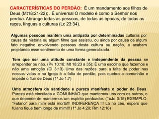 CARACTERÍSTICAS DO PERDÃO: É um mandamento aos filhos de
Deus (Mt18:21-22); . É universal O modelo é como o Senhor nos
perdoa. Abrange todas as pessoas, de todas as épocas, de todas as
raças, línguas e culturas (Lc 23:34).
Algumas pessoas mantêm uma antipatia por determinadas culturas por
causa da história ou algum filme que assistiu, ou ainda por causa de algum
fato negativo envolvendo pessoas desta cultura ou nação, e acabam
projetando esse sentimento de uma forma generalizada.
Tem que ser uma atitude constante e independente da pessoa se
arrepender ou não. (Pv 10:18; Mt 18:23 a 35); É uma escolha que fazemos e
não uma emoção (Cl 3:13) Uma das razões para a falta de poder nas
nossas vidas e na Igreja é a falta de perdão, pois quebra a comunhão e
impede o fluir de Deus (1ª Jo 1:7)
Uma atmosfera de santidade e pureza manifesta o poder de Deus.
Pureza está vinculada a COMUNHÃO que mantemos uns com os outros, o
que depende de mantermos um espírito perdoador. (1oJo 3:15) EXEMPLO:
“Fulano” para mim está morto!!! INDIFERENÇA !!! Lá no céu, espero que
fulano fique bem longe de mim!!! (1ª Jo 4:20; Rm 12:18)
 