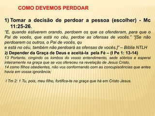 1) Tomar a decisão de perdoar a pessoa (escolher) - Mc
11:25-26.
“E, quando estiverem orando, perdoem os que os ofenderam, para que o
Pai de vocês, que está no céu, perdoe as ofensas de vocês.” “[Se não
perdoarem os outros, o Pai de vocês, qu
e está no céu, também não perdoará as ofensas de vocês.]” – Bíblia NTLH
COMO DEVEMOS PERDOAR
2) Depender da Graça de Deus e aceitá-la pela Fé – (I Pe 1: 13-14)
13 Portanto, cingindo os lombos do vosso entendimento, sede sóbrios e esperai
inteiramente na graça que se vos ofereceu na revelação de Jesus Cristo,
14 como filhos obedientes, não vos conformando com as concupiscências que antes
havia em vossa ignorância;
I Tm 2: 1 Tu, pois, meu filho, fortifica-te na graça que há em Cristo Jesus.
 