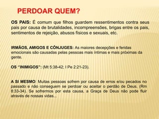 PERDOAR QUEM?
OS PAIS: É comum que filhos guardem ressentimentos contra seus
pais por causa de brutalidades, incompreensões, brigas entre os pais,
sentimentos de rejeição, abusos físicos e sexuais, etc.
IRMÃOS, AMIGOS E CÔNJUGES: As maiores decepções e feridas
emocionais são causadas pelas pessoas mais íntimas e mais próximas da
gente.
OS ‘’INIMIGOS’’: (Mt 5:38-42; I Pe 2:21-23).
A SI MESMO: Muitas pessoas sofrem por causa de erros e/ou pecados no
passado e não conseguem se perdoar ou aceitar o perdão de Deus. (Rm
8:33-34). Se sofrermos por esta causa, a Graça de Deus não pode fluir
através de nossas vidas...
 