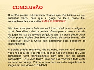 O cristão precisa cultivar duas atitudes que são básicas no seu
caminhar diário, para que a graça de Deus possa fluir
constantemente na sua vida. AMAR E PERDOAR
CONCLUSÃO
Não é o outro que te feriu que está incomodado com a mágoa, é
você. Seja sábio e decida perdoar. Quem perdoa toma a decisão
de jogar no lixo as sujeiras psíquicas que a mágoa proporciona.
Quem perdoa decide viver livre do cárcere do ressentimento. Não
é possível seguir a Cristo sem abandonar essa bagagem do
ressentimento.
O perdão produz mudança, não no outro, mas em você mesmo.
Você não esquece o acontecido, apenas não sente mais dor. Você
conseguiria viver tranquilamente com uma dor de cabeça
constante? O que você faria? Claro que era resolver a todo custo
as dores na cabeça. Pois é! A cura para essa dor angustiante da
mágoa em sua vida é o PERDÃO.
 