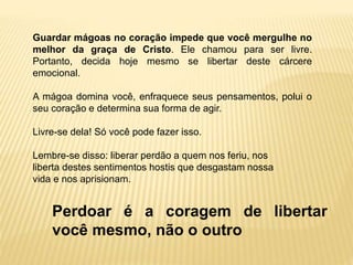Perdoar é a coragem de libertar
você mesmo, não o outro
Guardar mágoas no coração impede que você mergulhe no
melhor da graça de Cristo. Ele chamou para ser livre.
Portanto, decida hoje mesmo se libertar deste cárcere
emocional.
A mágoa domina você, enfraquece seus pensamentos, polui o
seu coração e determina sua forma de agir.
Livre-se dela! Só você pode fazer isso.
Lembre-se disso: liberar perdão a quem nos feriu, nos
liberta destes sentimentos hostis que desgastam nossa
vida e nos aprisionam.
 