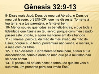 Gênesis 32:9-13
9- Disse mais Jacó: Deus de meu pai Abraão, e Deus de
meu pai Isaque, o SENHOR, que me disseste: Torna-te à
tua terra, e a tua parentela, e far-te-ei bem;
10- Menor sou eu que todas as beneficências, e que toda a
fidelidade que fizeste ao teu servo; porque com meu cajado
passei este Jordão, e agora me tornei em dois bandos.
11- Livra-me, peço-te, da mão de meu irmão, da mão de
Esaú; porque eu o temo; porventura não venha, e me fira, e
a mãe com os filhos.
12- E tu o disseste: Certamente te farei bem, e farei a tua
descendência como a areia do mar, que pela multidão não
se pode contar.
13- E passou ali aquela noite; e tomou do que lhe veio à
sua mão, um presente para seu irmão Esaú:
 