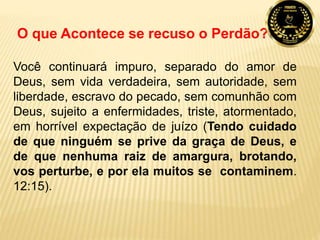 O que Acontece se recuso o Perdão?
Você continuará impuro, separado do amor de
Deus, sem vida verdadeira, sem autoridade, sem
liberdade, escravo do pecado, sem comunhão com
Deus, sujeito a enfermidades, triste, atormentado,
em horrível expectação de juízo (Tendo cuidado
de que ninguém se prive da graça de Deus, e
de que nenhuma raiz de amargura, brotando,
vos perturbe, e por ela muitos se contaminem.
12:15).
 