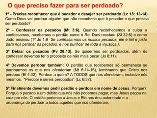 1º - Precisa reconhecer que é pecador e desejar ser perdoado (Lc 18: 13-14).
Como Deus vai perdoar alguém que não reconhece que é pecador e que precisa
ser perdoado?
O que preciso fazer para ser perdoado?
2º - Confessar os pecados (Mt 3:6). Quando reconhecemos a culpa e
confessamos, recebemos o perdão como o Rei Davi recebeu (Sl 32:5) e como
João ensinou (1ª Jo 1:9 Se confessarmos os nossos pecados, ele é fiel e justo
para nos perdoar os pecados, e nos purificar de toda a injustiça.).
4º Devemos perdoar também: O perdão que recebemos só permanece se
perdoarmos os que nos ofenderam (Mt 6:14-15), lembrando que Cristo nos
perdoou (Ef 4:32). Perdoar a quem? A TODOS que nos ofenderam, inclusive nós
mesmos. “Perdoai e sereis perdoados” (Lc 6:37).
3º Deixar os pecados (Pv 28:13). Se quisermos ser perdoados, além de
confessar devemos ter o propósito de não mais pecar (Jo 8:11).
5º Finalmente devemos pedir perdão e perdoar em nome de Jesus. Porque?
Porque o pecado é um débito que nós não podemos pagar, mas Jesus pagou na
cruz por nós. O crédito pertence a Jesus e Ele nos deu autoridade e a
ordenança de perdoar a todos aqueles que nos ofenderam.
 
