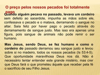 Quando alguém pecava no passado, levava um cordeiro
sem defeito ao sacerdote, impunha as mãos sobre ele,
confessava o pecado e o matava, derramando o sangue no
altar. Saía feliz por haver pago o pecado através do
derramamento de sangue justo. Mas isso era apenas uma
figura, pois sangue de animais não pode remir o ser
humano.
Mas Jesus, sendo Deus, se fez humano e como o
cordeiro do passado derramou seu sangue justo e levou
sobre si no madeiro, todos os nossos pecados (Is 53:4-5).
Que oportunidade maravilhosa Deus nos dá. Não é
necessário tentar entender este grande mistério, mas crer
que Deus fará o que prometeu àquele que receber pela fé
o sacrifício de seu Filho Jesus.
O preço pelos nossos pecados foi totalmente
pago
 