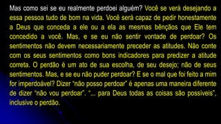 Mas como sei se eu realmente perdoei alguém? Você se verá desejando a
essa pessoa tudo de bom na vida. Você será capaz de pedir honestamente
a Deus que conceda a ele ou a ela as mesmas bênçãos que Ele tem
concedido a você. Mas, e se eu não sentir vontade de perdoar? Os
sentimentos não devem necessariamente preceder as atitudes. Não conte
com os seus sentimentos como bons indicadores para predizer a atitude
correta. O perdão é um ato de sua escolha, de seu desejo; não de seus
sentimentos. Mas, e se eu não puder perdoar? E se o mal que foi feito a mim
for imperdoável? Dizer “não posso perdoar” é apenas uma maneira diferente
de dizer “não vou perdoar”. “... para Deus todas as coisas são possíveis”,
inclusive o perdão.
 