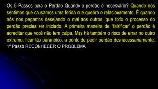 Os 5 Passos para o Perdão Quando o perdão é necessário? Quando nós
sentimos que causamos uma ferida que quebra o relacionamento. É quando
nós nos pegamos desejando o mal aos outros, que todo o processo do
perdão precisa ser iniciado. A primeira maneira de “falsificar” o perdão é
acreditar que você não tem culpa. Mas há também o risco de errar no outro
extremo, ficar tão paranóico, a ponto de pedir perdão desnecessariamente.
1º Passo RECONHECER O PROBLEMA
 