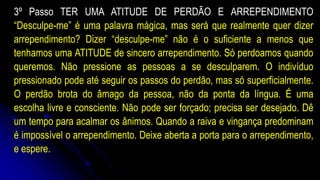 3º Passo TER UMA ATITUDE DE PERDÃO E ARREPENDIMENTO
“Desculpe-me” é uma palavra mágica, mas será que realmente quer dizer
arrependimento? Dizer “desculpe-me” não é o suficiente a menos que
tenhamos uma ATITUDE de sincero arrependimento. Só perdoamos quando
queremos. Não pressione as pessoas a se desculparem. O indivíduo
pressionado pode até seguir os passos do perdão, mas só superficialmente.
O perdão brota do âmago da pessoa, não da ponta da língua. É uma
escolha livre e consciente. Não pode ser forçado; precisa ser desejado. Dê
um tempo para acalmar os ânimos. Quando a raiva e vingança predominam
é impossível o arrependimento. Deixe aberta a porta para o arrependimento,
e espere.
 