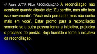 4º Passo LUTAR PELA RECONCILIAÇÃO A reconciliação não
acontece quando alguém diz: “Eu perdôo, mas não faça
isso novamente”. “Você está perdoado, mas não confio
mais em você”. Estar pronto para a reconciliação
somente se a outra pessoa tomar a iniciativa, prejudica
o processo do perdão. Seja humilde e tome a iniciativa
da reconciliação.
 