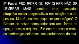 5º Passo ESQUECER OU ESCOLHER NÃO SE
LEMBRAR MAIS Lembrar erros passados
atrapalha nossas expectativas em relação a outra
pessoa. Mas é possível esquecer uma mágoa? O
Criador do nosso computador tem uma forma de
apagar nossos arquivos. Ele enterra nossos erros,
as lembranças dolorosas, nas profundezas do mar.
 