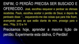ENFIM, O PERDÃO PRECISA SER BUSCADO E
OFERECIDO. José, escolheu esquecer e perdoar as ofensas
recebidas. Paulo, escolheu aceitar o perdão de Deus; e depois de
perdoado disse: “... esquecendo-me das coisas que para trás ficam,
avançando para as que estão diante de mim, prossigo para o
alvo...”Filip. 3:13 e 14
Precisamos hoje, aprender a mesma lição de
perdão. Experimente esta dádiva, O Perdão!
 