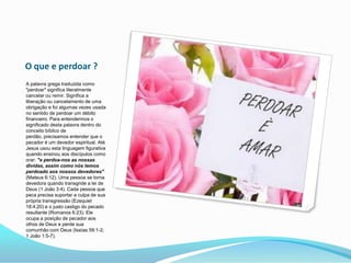 O que e perdoar ?A palavra grega traduzida como "perdoar" significa literalmente cancelar ou remir. Significa a liberação ou cancelamento de uma obrigação e foi algumas vezes usada no sentido de perdoar um débito financeiro. Para entendermos o significado desta palavra dentro do conceito bíblico de perdão, precisamos entender que o pecador é um devedor espiritual. Até Jesus usou esta linguagem figurativa quando ensinou aos discípulos como orar: "e perdoa-nos as nossas dívidas, assim como nós temos perdoado aos nossos devedores" (Mateus 6:12). Uma pessoa se torna devedora quando transgride a lei de Deus (1 João 3:4). Cada pessoa que peca precisa suportar a culpa de sua própria transgressão (Ezequiel 18:4,20) e o justo castigo do pecado resultante (Romanos 6:23). Ele ocupa a posição de pecador aos olhos de Deus e perde sua comunhão com Deus (Isaías 59:1-2; 1 João 1:5-7). 