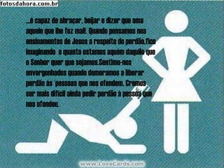 ...é capaz de abraçar, beijar e dizer que ama
aquele que lhe fez mal!. Quando pensamos nos
ensinamentos de Jesus a respeito do perdão,fico
imaginando o quanto estamos aquém daquilo que
o Senhor quer que sejamos.Sentimo-nos
envergonhados quando demoramos a liberar
perdão ás ´pessoas que nos ofendem. Cremos
ser mais difícil ainda pedir perdão à pessoa que
nos ofendeu.
 