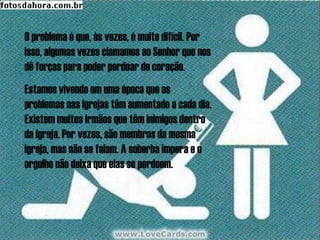 O problema é que, às vezes, é muito difícil. Por
isso, algumas vezes clamamos ao Senhor que nos
dê forças para poder perdoar de coração.
Estamos vivendo em uma época que os
problemas nas igrejas têm aumentado a cada dia.
Existem muitos irmãos que têm inimigos dentro
da igreja. Por vezes, são membros da mesma
igreja, mas não se falam. A soberba impera e o
orgulho não deixa que elas se perdoem.
 