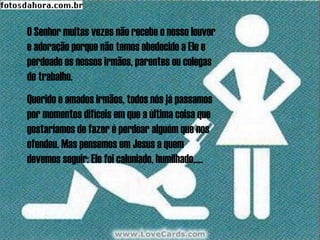 O Senhor muitas vezes não recebe o nosso louvor
e adoração porque não temos obedecido a Ele e
perdoado os nossos irmãos, parentes ou colegas
de trabalho.
Querido e amados irmãos, todos nós já passamos
por momentos difíceis em que a última coisa que
gostaríamos de fazer é perdoar alguém que nos
ofendeu. Mas pensemos em Jesus a quem
devemos seguir: Ele foi caluniado, humilhado,....
 