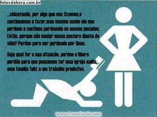 ...chicoteado, por algo que nós fizemos,e
continuamos a fazer,mas mesmo assim ele nos
perdoou e continua perdoando os nossos pecados.
Então, porque não mudar nossa postura diante da
vida? Perdoe para ser perdoado por Deus.
Seja qual for a sua situação, perdoe e libere
perdão para que possamos ter uma igreja sadia,
uma família feliz e um trabalho produtivo.
 
