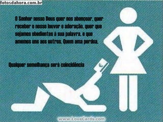 O Senhor nosso Deus quer nos abençoar, quer
   receber o nosso louvor e adoração, quer que
   sejamos obedientes à sua palavra, e que
   amemos uns aos outros. Quem ama perdoa.


Qualquer semelhança será coincidência
 