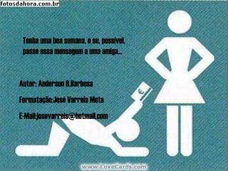 Tenha uma boa semana, e se, possível,
 passe essa mensagem a uma amiga...


Autor: Anderson R.Barbosa
Formatação:José Varreis Mota
E-Mail:josevarreis@hotmail.com
 