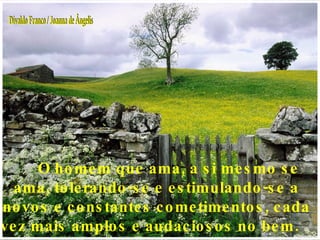O homem que ama, a si mesmo se ama, tolerando-se e estimulando-se a novos e constantes cometimentos, cada vez mais amplos e audaciosos no bem.  Divaldo Franco / Joanna de Ângelis 