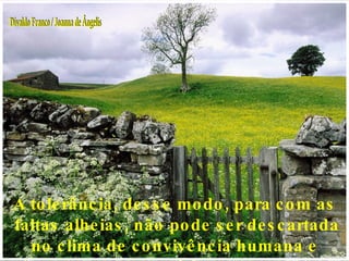 A tolerância, desse modo, para com as faltas alheias, não pode ser descartada no clima de convivência humana e social. Divaldo Franco / Joanna de Ângelis 