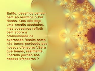 Então, devemos pensar
bem ao orarmos o Pai
Nosso. Que não seja
uma oração mecânica,
mas possamos refletir
bem sobre a
profundidade da
expressão “assim como
nós temos perdoado aos
nossos ofensores”.Será
que temos, realmente,
liberado perdão aos
nossos ofensores ?

 