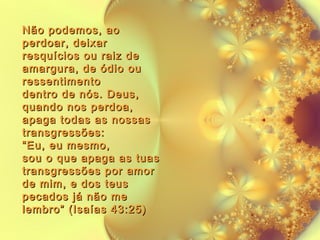Não podemos, ao
perdoar, deixar
resquícios ou raiz de
amargura, de ódio ou
ressentimento
dentro de nós. Deus,
quando nos perdoa,
apaga todas as nossas
transgressões:
“Eu, eu mesmo,
sou o que apaga as tuas
transgressões por amor
de mim, e dos teus
pecados já não me
lembro” (Isaías 43:25)

 
