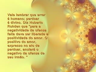 Vale lembrar que errar
é humano; perdoar
é divino. Diz Huberto
Rohden que “para a
negatividade da ofensa
feita deve ser liberada a
positividade do amor. O
positivo do amor,
expresso no ato de
perdoar, anulará o
negativo da ofensa de
seu irmão. “

 