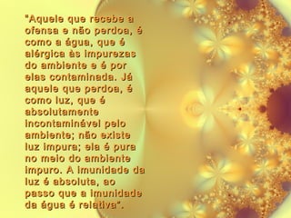 “ Aquele que recebe a
ofensa e não perdoa, é
como a água, que é
alérgica às impurezas
do ambiente e é por
elas contaminada. Já
aquele que perdoa, é
como luz, que é
absolutamente
incontaminável pelo
ambiente; não existe
luz impura; ela é pura
no meio do ambiente
impuro. A imunidade da
luz é absoluta, ao
passo que a imunidade
da água é relativa”.

 