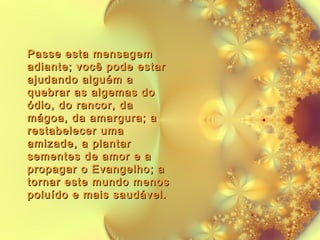 Passe esta mensagem
adiante; você pode estar
ajudando alguém a
quebrar as algemas do
ódio, do rancor, da
mágoa, da amargura; a
restabelecer uma
amizade, a plantar
sementes de amor e a
propagar o Evangelho; a
tornar este mundo menos
poluído e mais saudável.

 
