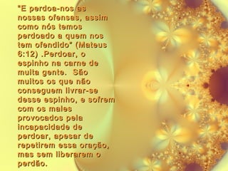 “ E perdoa-nos as
nossas ofensas, assim
como nós temos
perdoado a quem nos
tem ofendido” (Mateus
6:12) .Perdoar, o
espinho na carne de
muita gente. São
muitos os que não
conseguem livrar-se
desse espinho, e sofrem
com os males
provocados pela
incapacidade de
perdoar, apesar de
repetirem essa oração,
mas sem liberarem o
perdão.

 