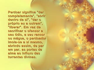 Perdoar significa “dar
completamente”, “abrir
dentro de si”, “dar o
próprio eu a outrem”,
“liberar”. Em vez de
sacrificar o ofensor a
seu ódio, a seu rancor
ou mágoa, o perdoador
imola-se a si mesmo,
abrindo assim, de par
em par, as portas da
alma ao influxo das
torrentes divinas.

 