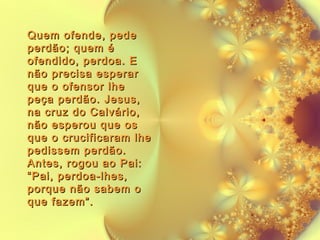 Quem ofende, pede
perdão; quem é
ofendido, perdoa. E
não precisa esperar
que o ofensor lhe
peça perdão. Jesus,
na cruz do Calvário,
não esperou que os
que o crucificaram lhe
pedissem perdão.
Antes, rogou ao Pai:
“Pai, perdoa-lhes,
porque não sabem o
que fazem”.

 