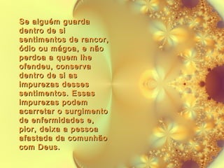 Se alguém guarda
dentro de si
sentimentos de rancor,
ódio ou mágoa, e não
perdoa a quem lhe
ofendeu, conserva
dentro de si as
impurezas desses
sentimentos. Essas
impurezas podem
acarretar o surgimento
de enfermidades e,
pior, deixa a pessoa
afastada da comunhão
com Deus.

 