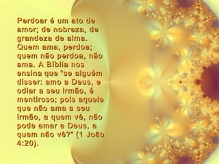 Perdoar é um ato de
amor; de nobreza, de
grandeza de alma.
Quem ama, perdoa;
quem não perdoa, não
ama. A Bíblia nos
ensina que “se alguém
disser: amo a Deus, e
odiar a seu irmão, é
mentiroso; pois aquele
que não ama a seu
irmão, a quem vê, não
pode amar a Deus, a
quem não vê?” (1 João
4:20).

 