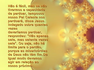 Não é fácil, mas se não
tivermos a capacidade
de perdoar, tampouco
nosso Pai Celeste nos
perdoará, disse Jesus.
Indagado sobre quantas
vezes
deveríamos perdoar,
respondeu: “Não apenas
sete, mas setenta vezes
sete”. Ou seja, não há
limite para o perdão,
porque as misericórdias
de Deus não têm fim.De
igual modo devemos
agir em relação ao
nosso próximo.

 