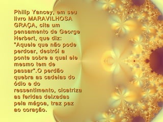 Philip Yancey, em seu
livro MARAVILHOSA
GRAÇA, cita um
pensamento de George
Herbert, que diz:
“Aquele que não pode
perdoar, destrói a
ponte sobre a qual ele
mesmo tem de
passar”.O perdão
quebra as cadeias do
ódio e do
ressentimento, cicatriza
as feridas deixadas
pela mágoa, traz paz
ao coração.

 