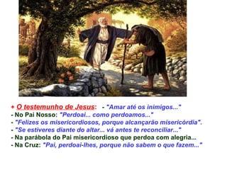 +  O testemunho de Jesus :   -  &quot;Amar até os inimigos...&quot; - No Pai Nosso:  &quot;Perdoai... como perdoamos...&quot; -  &quot;Felizes os misericordiosos, porque alcançarão misericórdia&quot;. -  &quot;Se estiveres diante do altar... vá antes te reconciliar...&quot; - Na parábola do Pai misericordioso que perdoa com alegria... - Na Cruz:  &quot;Pai, perdoai-lhes, porque não sabem o que fazem...&quot;   