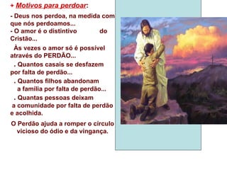 +  Motivos para perdoar : - Deus nos perdoa, na medida com que nós perdoamos... - O amor é o distintivo  do Cristão... Às vezes o amor só é possível através do PERDÃO... .  Quantos casais se desfazem por falta de perdão... .  Quantos filhos abandonam  a família por falta de perdão... .  Quantas pessoas deixam  a comunidade por falta de perdão e acolhida. O Perdão ajuda a romper o círculo vicioso do ódio e da vingança. 