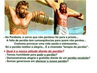 - Na Parábola, o servo que não perdoou foi para a prisão... A falta de perdão tem conseqüências para quem não perdoa...  Costuma provocar uma vida azeda e estressante...  Só o perdão restitui a alegria... É a chamada &quot;terapia do perdão&quot;. +  Qual é a nossa atitude diante do perdão ? - Temos humildade para  pedir o perdão ? - Demonstramos alegria e gratidão diante de um  perdão recebido ? - Somos generosos em  oferecer o nosso perdão ? 