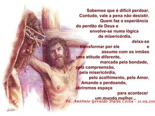 Sabemos que é difícil perdoar. Contudo, vale a pena não desistir. Quem faz a experiência  do perdão de Deus e  envolve-se numa lógica  de misericórdia,  deixa-se transformar por ele  e assume com os irmãos uma atitude diferente,  marcada pela bondade,  pela compreensão,  pela misericórdia,  pelo acolhimento, pelo Amor. Amando e perdoando,  abriremos espaço  para acontecer  um mundo melhor...   Pe. Antônio Geraldo Dalla Costa - 11.09.2011 